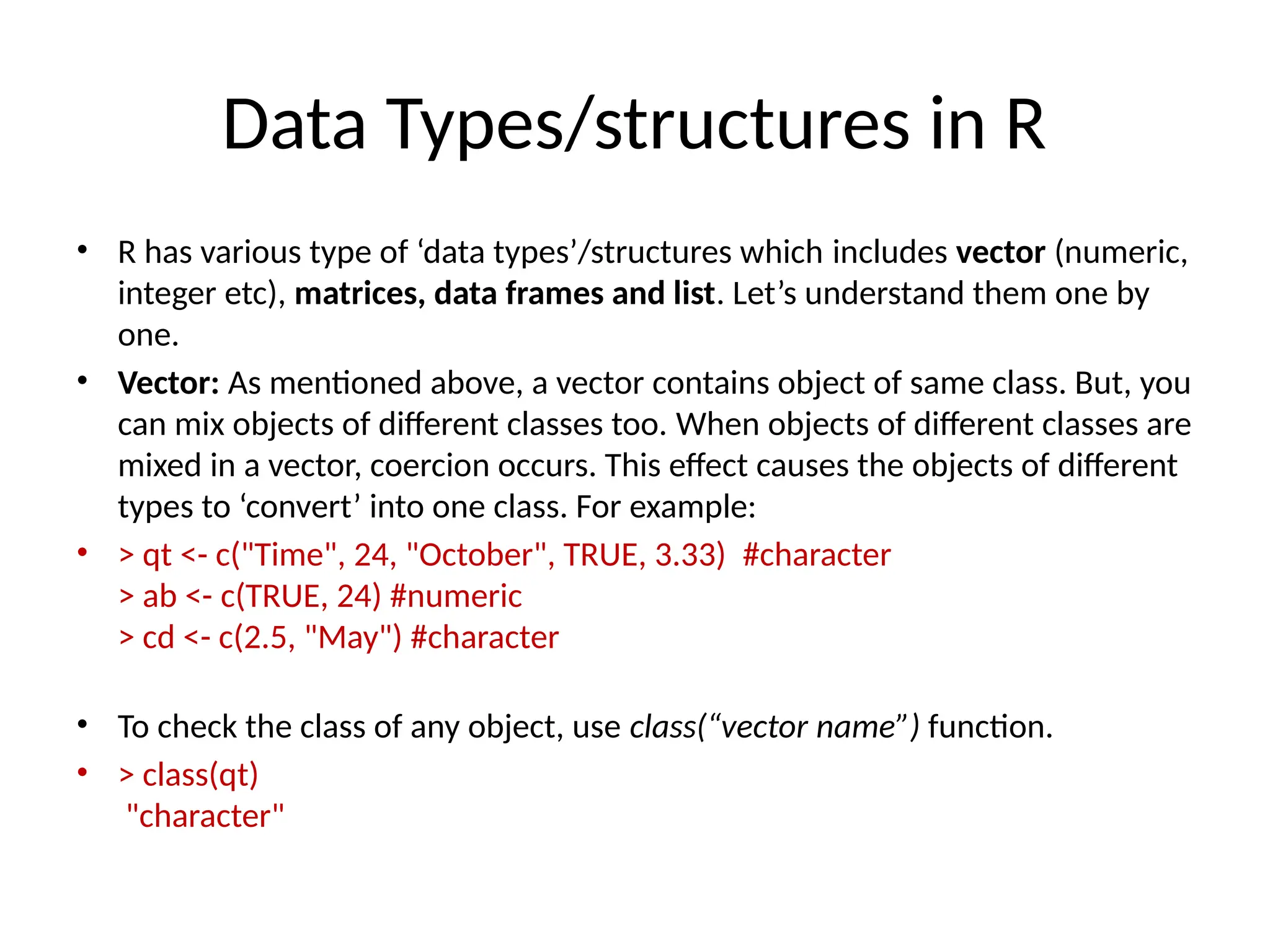 Data Types/structures in R
• R has various type of ‘data types’/structures which includes vector (numeric,
integer etc), matrices, data frames and list. Let’s understand them one by
one.
• Vector: As mentioned above, a vector contains object of same class. But, you
can mix objects of different classes too. When objects of different classes are
mixed in a vector, coercion occurs. This effect causes the objects of different
types to ‘convert’ into one class. For example:
• > qt <- c("Time", 24, "October", TRUE, 3.33) #character
> ab <- c(TRUE, 24) #numeric
> cd <- c(2.5, "May") #character
• To check the class of any object, use class(“vector name”) function.
• > class(qt)
"character"
 