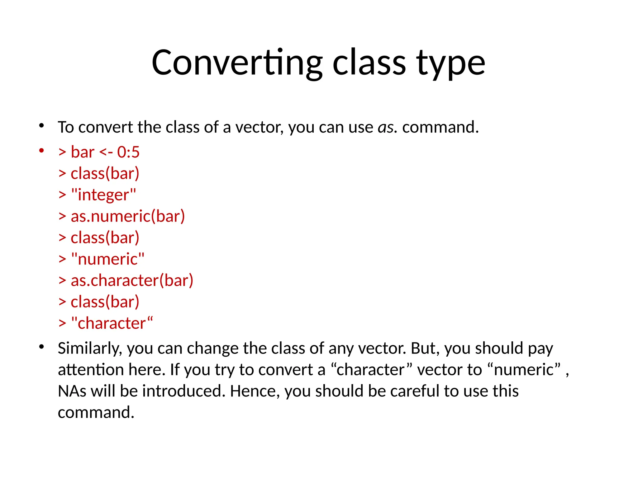 Converting class type
• To convert the class of a vector, you can use as. command.
• > bar <- 0:5
> class(bar)
> "integer"
> as.numeric(bar)
> class(bar)
> "numeric"
> as.character(bar)
> class(bar)
> "character“
• Similarly, you can change the class of any vector. But, you should pay
attention here. If you try to convert a “character” vector to “numeric” ,
NAs will be introduced. Hence, you should be careful to use this
command.
 