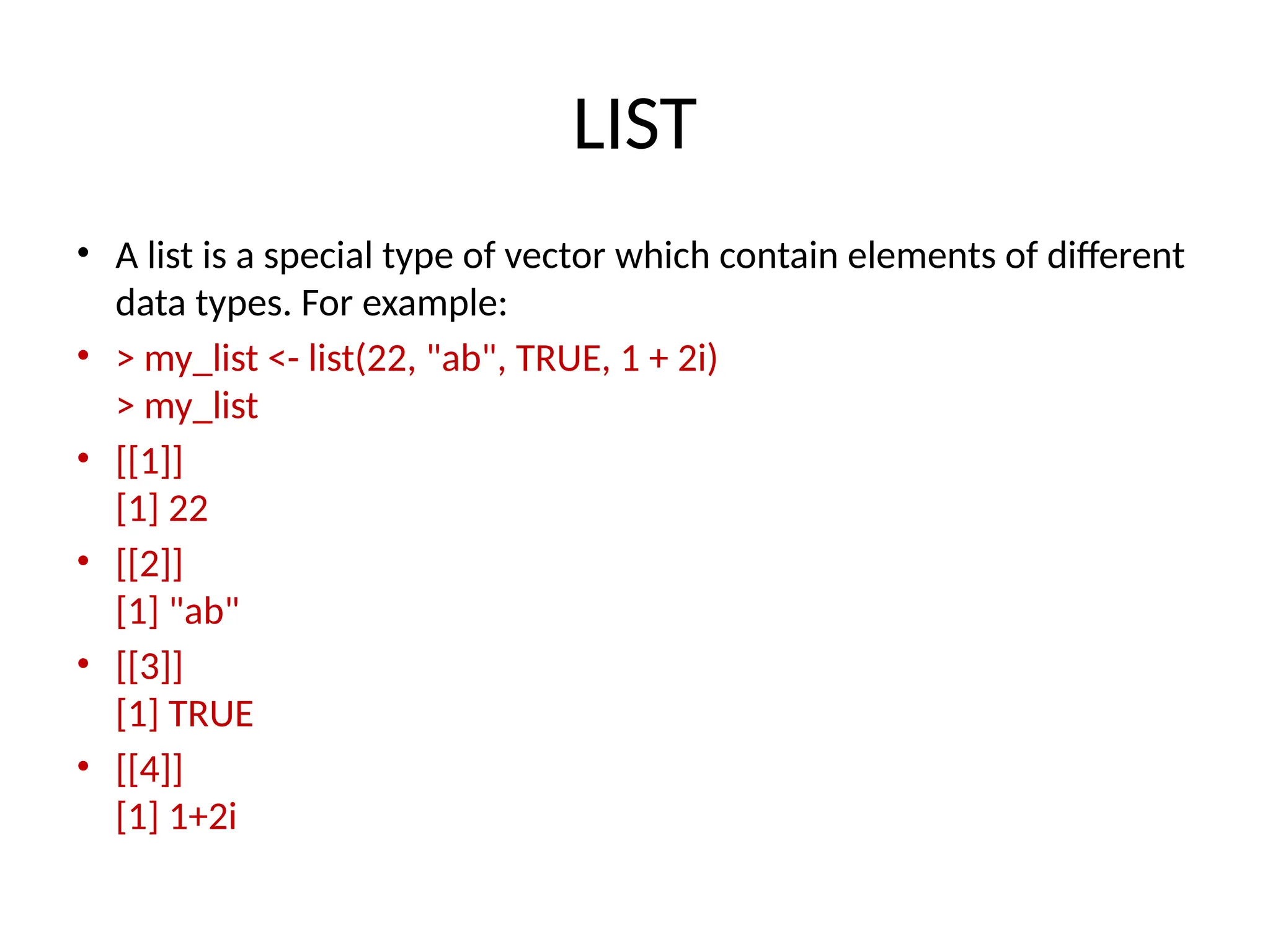 LIST
• A list is a special type of vector which contain elements of different
data types. For example:
• > my_list <- list(22, "ab", TRUE, 1 + 2i)
> my_list
• [[1]]
[1] 22
• [[2]]
[1] "ab"
• [[3]]
[1] TRUE
• [[4]]
[1] 1+2i
 