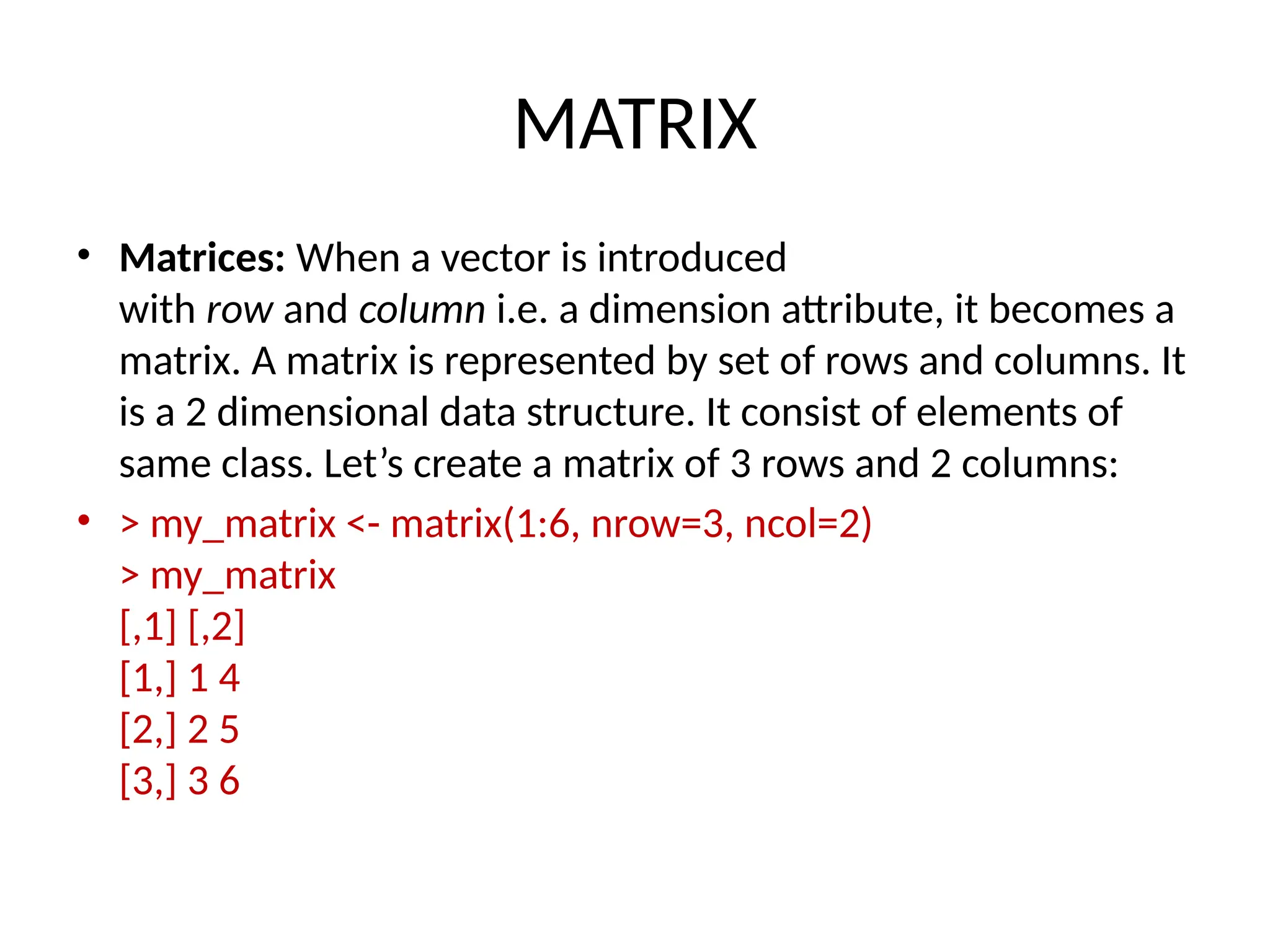 MATRIX
• Matrices: When a vector is introduced
with row and column i.e. a dimension attribute, it becomes a
matrix. A matrix is represented by set of rows and columns. It
is a 2 dimensional data structure. It consist of elements of
same class. Let’s create a matrix of 3 rows and 2 columns:
• > my_matrix <- matrix(1:6, nrow=3, ncol=2)
> my_matrix
[,1] [,2]
[1,] 1 4
[2,] 2 5
[3,] 3 6
 