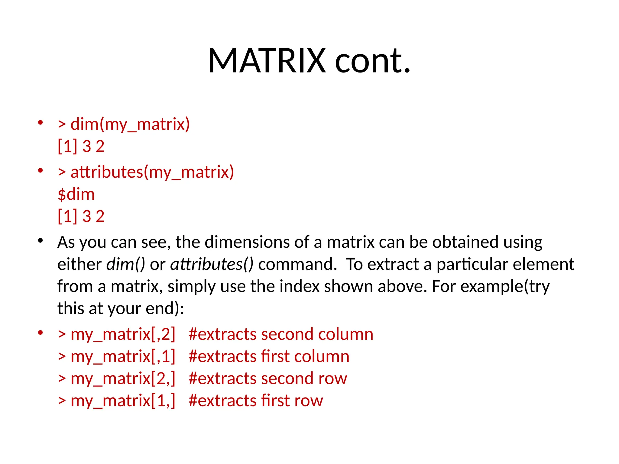 MATRIX cont.
• > dim(my_matrix)
[1] 3 2
• > attributes(my_matrix)
$dim
[1] 3 2
• As you can see, the dimensions of a matrix can be obtained using
either dim() or attributes() command. To extract a particular element
from a matrix, simply use the index shown above. For example(try
this at your end):
• > my_matrix[,2] #extracts second column
> my_matrix[,1] #extracts first column
> my_matrix[2,] #extracts second row
> my_matrix[1,] #extracts first row
 