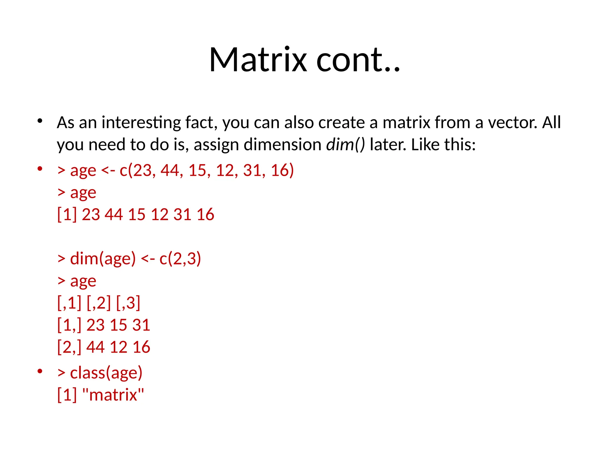 Matrix cont..
• As an interesting fact, you can also create a matrix from a vector. All
you need to do is, assign dimension dim() later. Like this:
• > age <- c(23, 44, 15, 12, 31, 16)
> age
[1] 23 44 15 12 31 16
> dim(age) <- c(2,3)
> age
[,1] [,2] [,3]
[1,] 23 15 31
[2,] 44 12 16
• > class(age)
[1] "matrix"
 