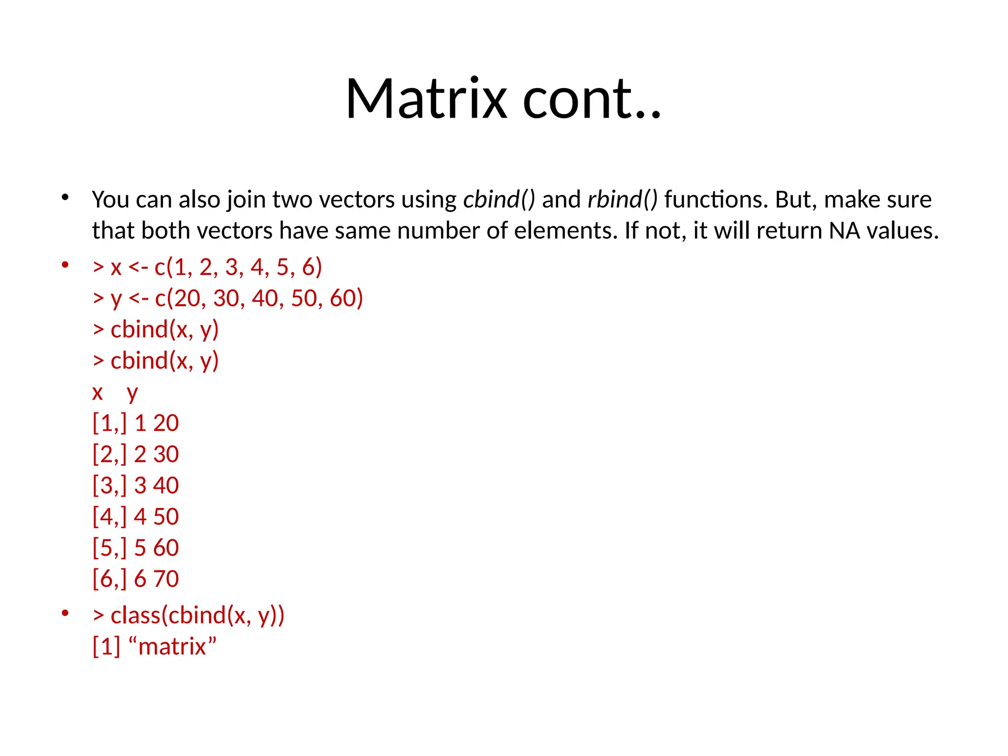 Matrix cont..
• You can also join two vectors using cbind() and rbind() functions. But, make sure
that both vectors have same number of elements. If not, it will return NA values.
• > x <- c(1, 2, 3, 4, 5, 6)
> y <- c(20, 30, 40, 50, 60)
> cbind(x, y)
> cbind(x, y)
x y
[1,] 1 20
[2,] 2 30
[3,] 3 40
[4,] 4 50
[5,] 5 60
[6,] 6 70
• > class(cbind(x, y))
[1] “matrix”
 
