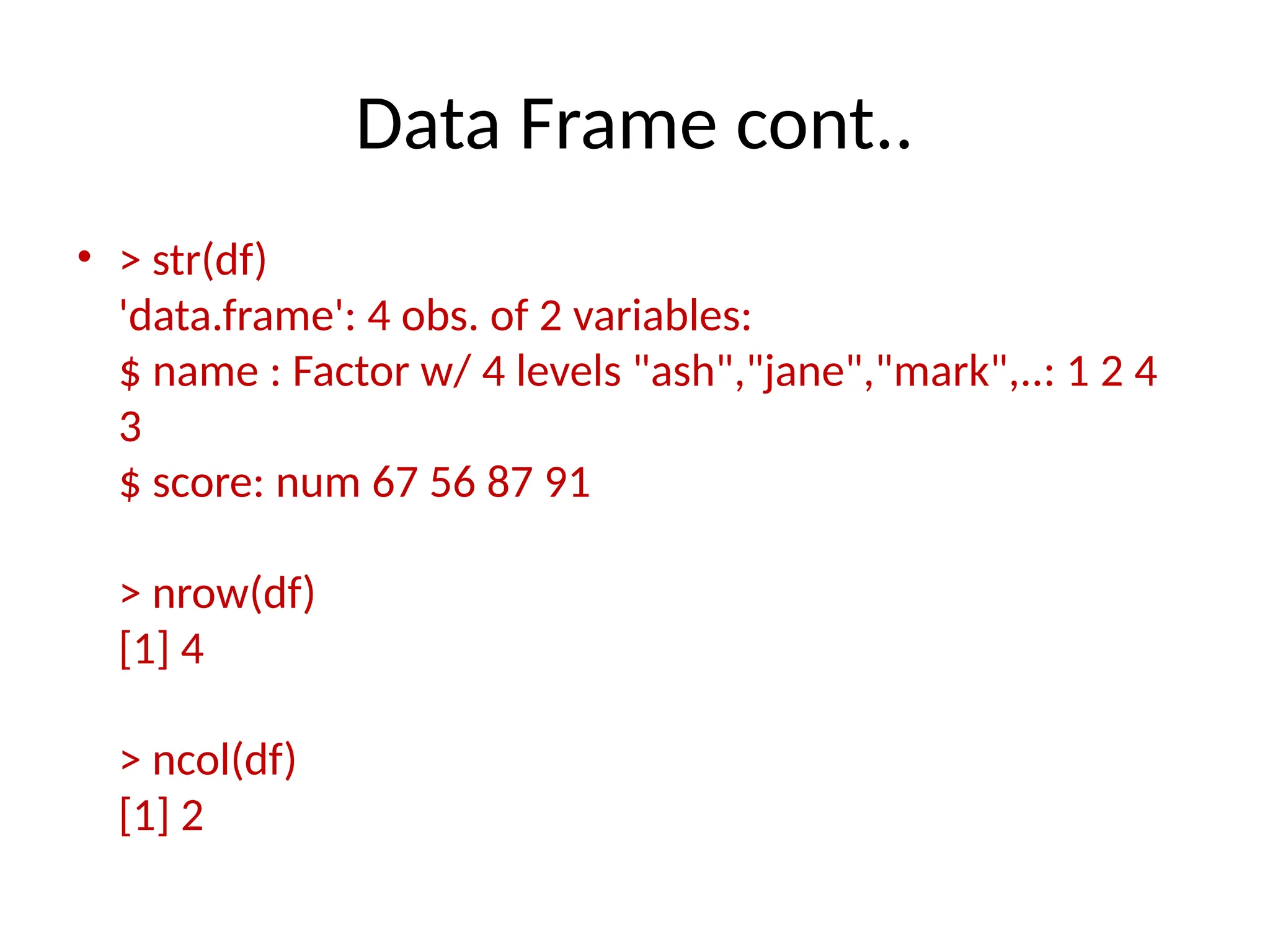 Data Frame cont..
• > str(df)
'data.frame': 4 obs. of 2 variables:
$ name : Factor w/ 4 levels "ash","jane","mark",..: 1 2 4
3
$ score: num 67 56 87 91
> nrow(df)
[1] 4
> ncol(df)
[1] 2
 