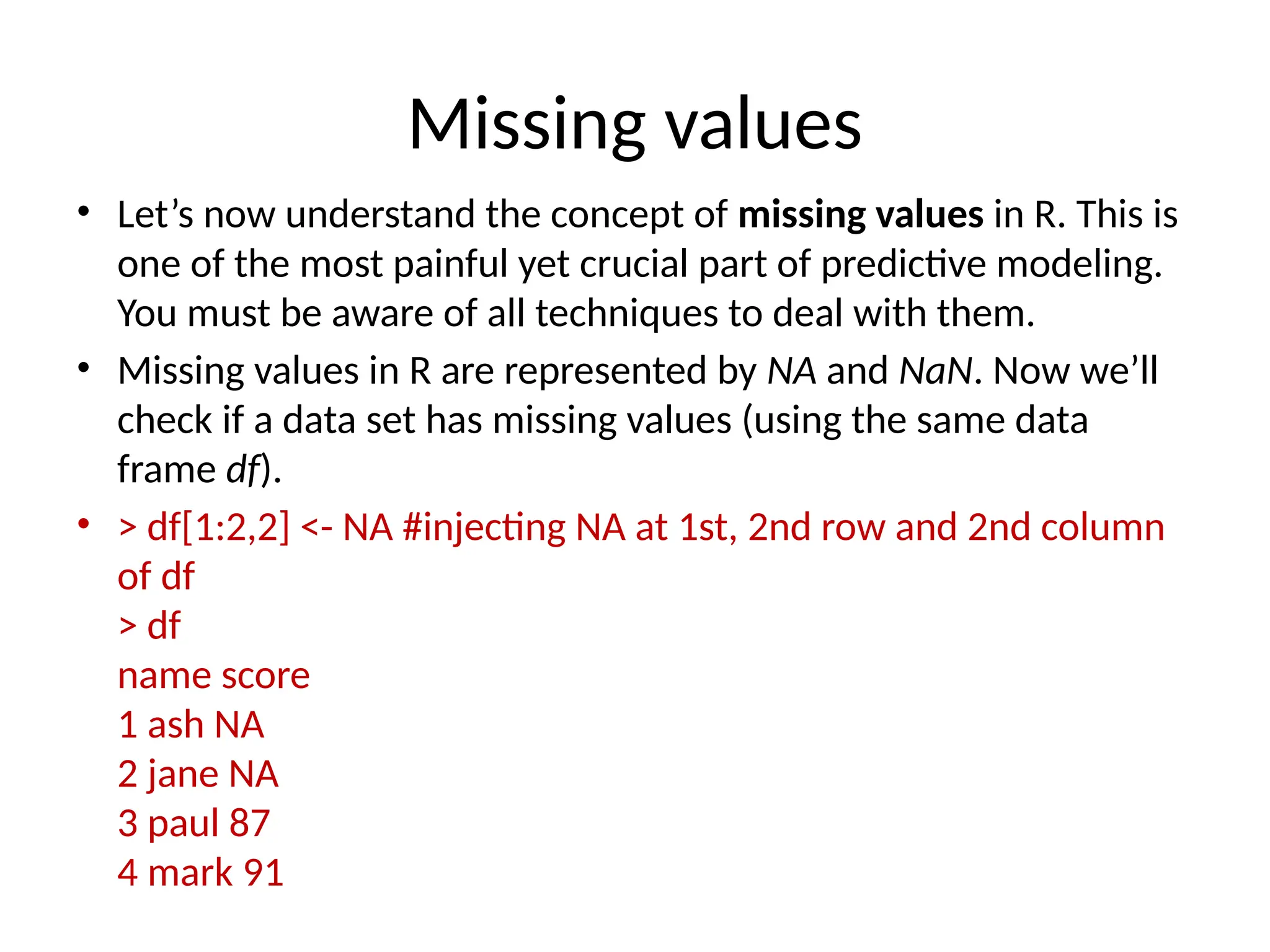 Missing values
• Let’s now understand the concept of missing values in R. This is
one of the most painful yet crucial part of predictive modeling.
You must be aware of all techniques to deal with them.
• Missing values in R are represented by NA and NaN. Now we’ll
check if a data set has missing values (using the same data
frame df).
• > df[1:2,2] <- NA #injecting NA at 1st, 2nd row and 2nd column
of df
> df
name score
1 ash NA
2 jane NA
3 paul 87
4 mark 91
 