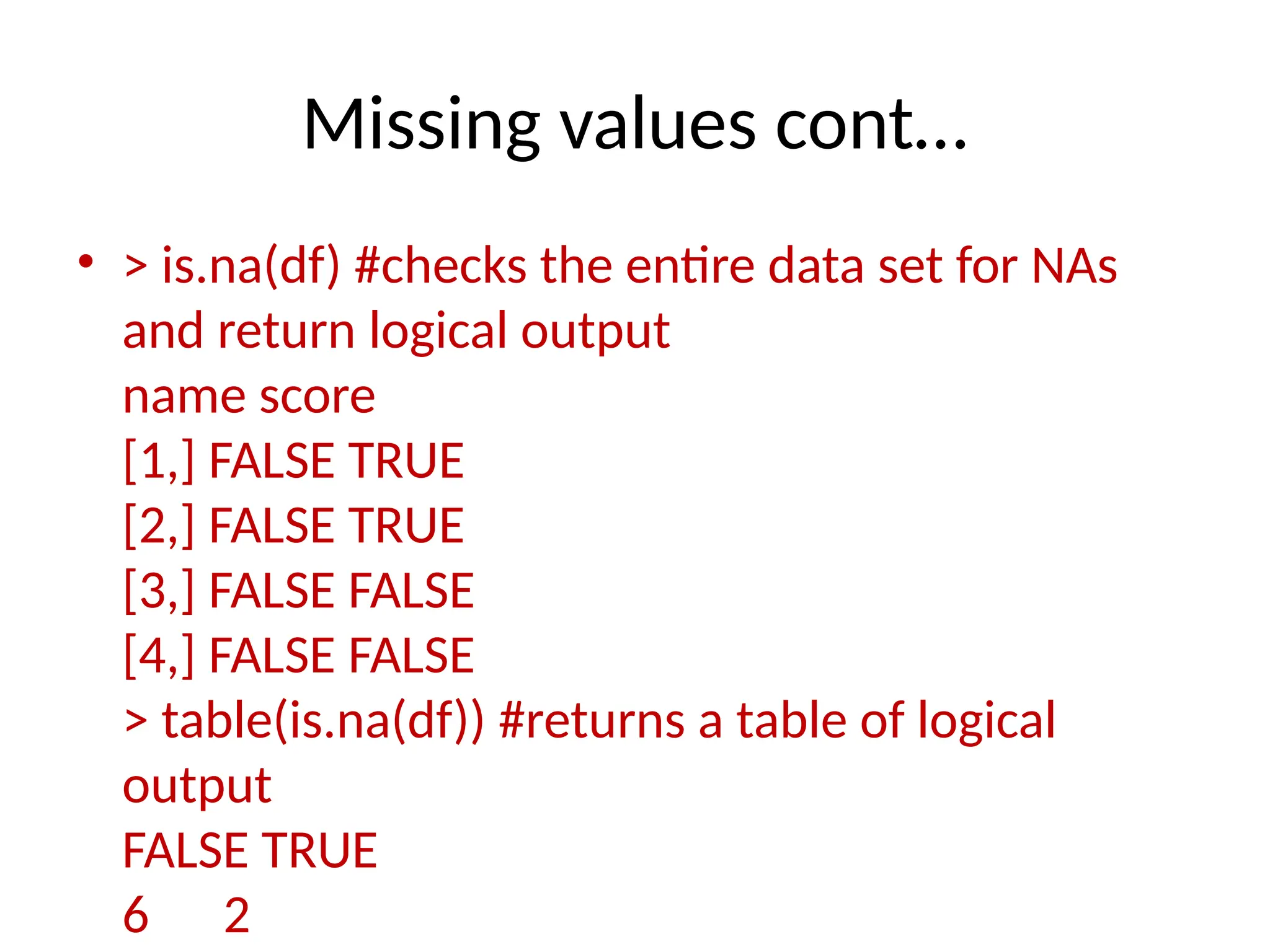 Missing values cont…
• > is.na(df) #checks the entire data set for NAs
and return logical output
name score
[1,] FALSE TRUE
[2,] FALSE TRUE
[3,] FALSE FALSE
[4,] FALSE FALSE
> table(is.na(df)) #returns a table of logical
output
FALSE TRUE
6 2
 