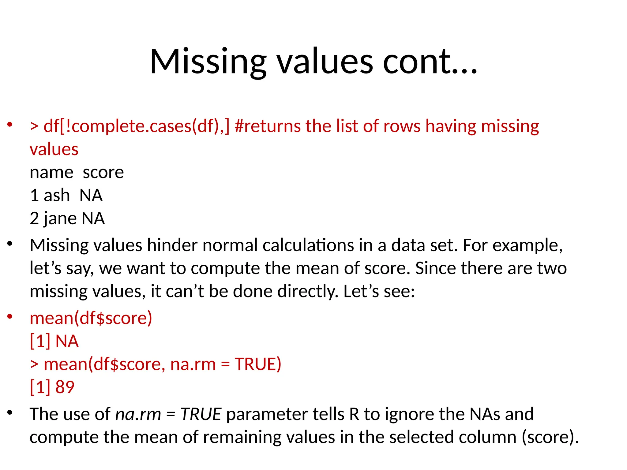 Missing values cont…
• > df[!complete.cases(df),] #returns the list of rows having missing
values
name score
1 ash NA
2 jane NA
• Missing values hinder normal calculations in a data set. For example,
let’s say, we want to compute the mean of score. Since there are two
missing values, it can’t be done directly. Let’s see:
• mean(df$score)
[1] NA
> mean(df$score, na.rm = TRUE)
[1] 89
• The use of na.rm = TRUE parameter tells R to ignore the NAs and
compute the mean of remaining values in the selected column (score).
 
