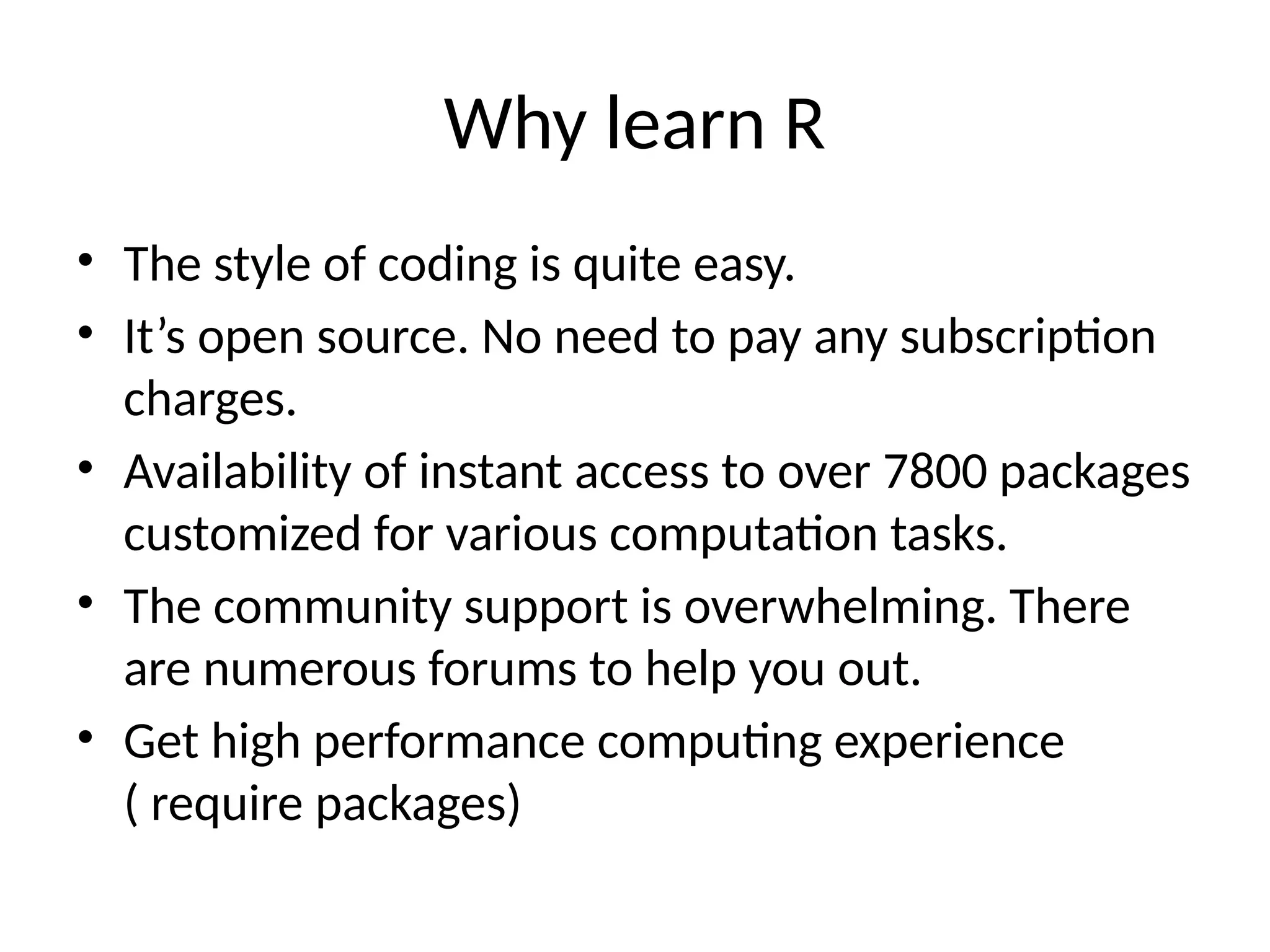 Why learn R
• The style of coding is quite easy.
• It’s open source. No need to pay any subscription
charges.
• Availability of instant access to over 7800 packages
customized for various computation tasks.
• The community support is overwhelming. There
are numerous forums to help you out.
• Get high performance computing experience
( require packages)
 