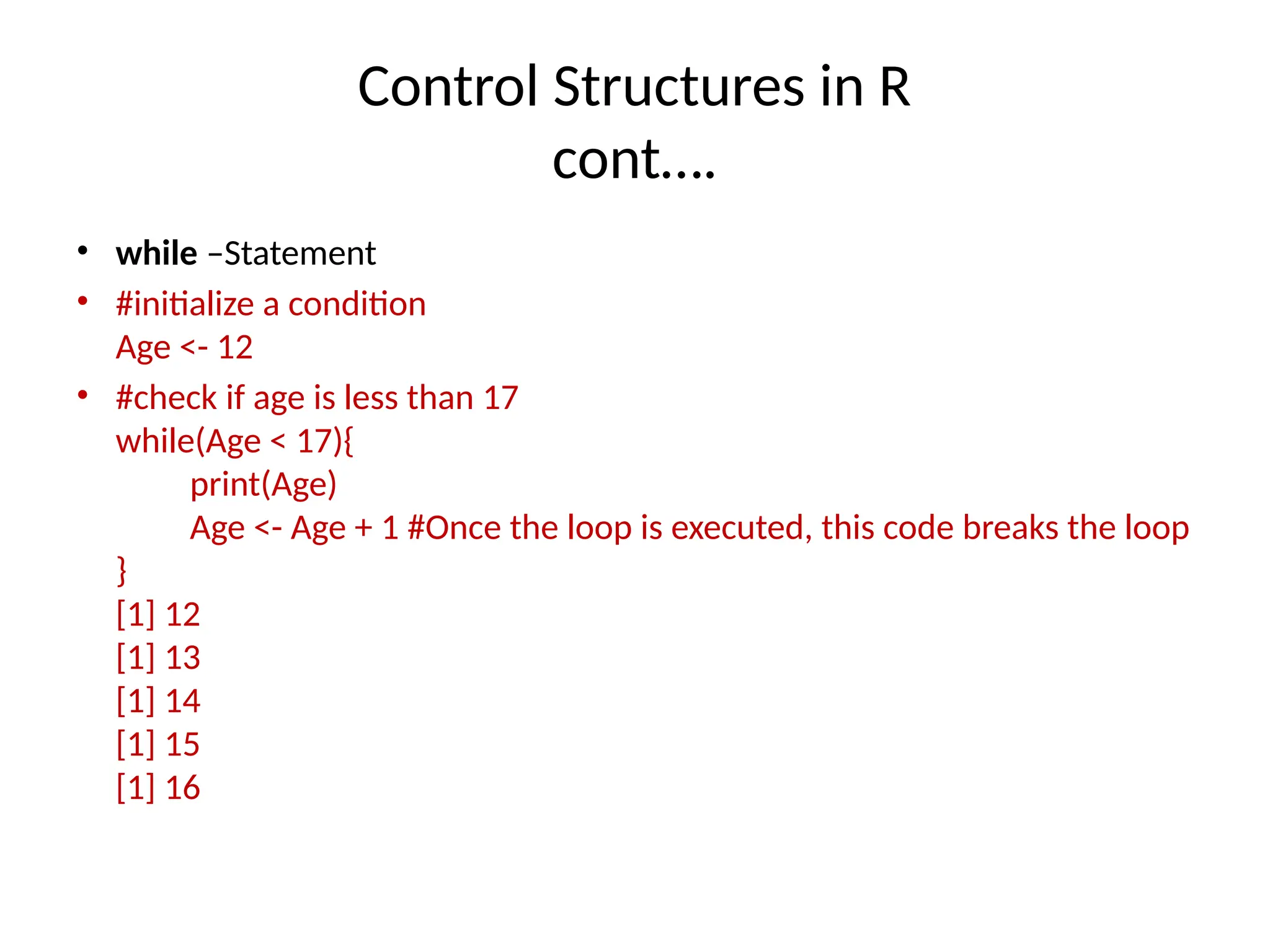Control Structures in R
cont….
• while –Statement
• #initialize a condition
Age <- 12
• #check if age is less than 17
while(Age < 17){
print(Age)
Age <- Age + 1 #Once the loop is executed, this code breaks the loop
}
[1] 12
[1] 13
[1] 14
[1] 15
[1] 16
 