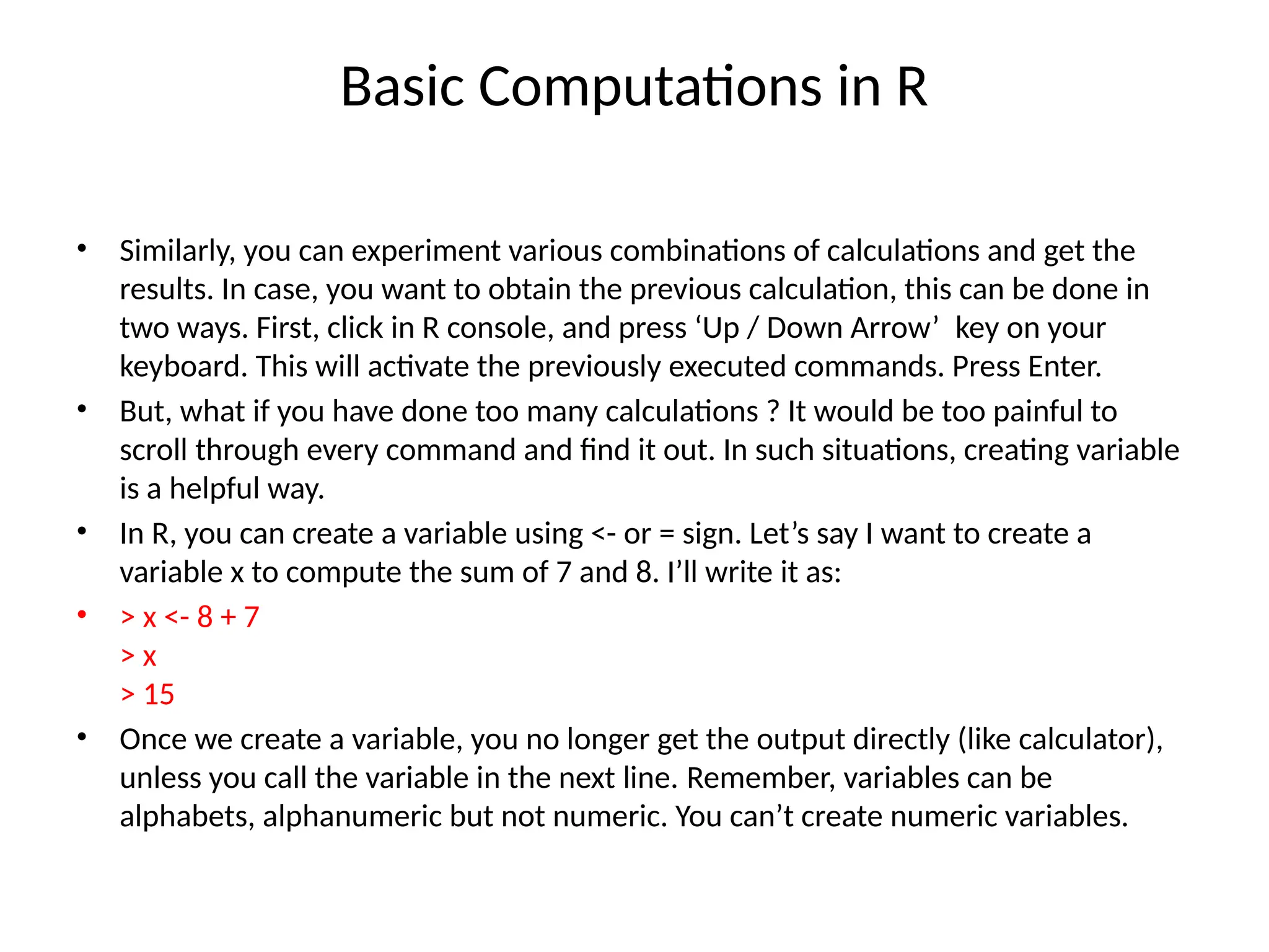 Basic Computations in R
• Similarly, you can experiment various combinations of calculations and get the
results. In case, you want to obtain the previous calculation, this can be done in
two ways. First, click in R console, and press ‘Up / Down Arrow’ key on your
keyboard. This will activate the previously executed commands. Press Enter.
• But, what if you have done too many calculations ? It would be too painful to
scroll through every command and find it out. In such situations, creating variable
is a helpful way.
• In R, you can create a variable using <- or = sign. Let’s say I want to create a
variable x to compute the sum of 7 and 8. I’ll write it as:
• > x <- 8 + 7
> x
> 15
• Once we create a variable, you no longer get the output directly (like calculator),
unless you call the variable in the next line. Remember, variables can be
alphabets, alphanumeric but not numeric. You can’t create numeric variables.
 