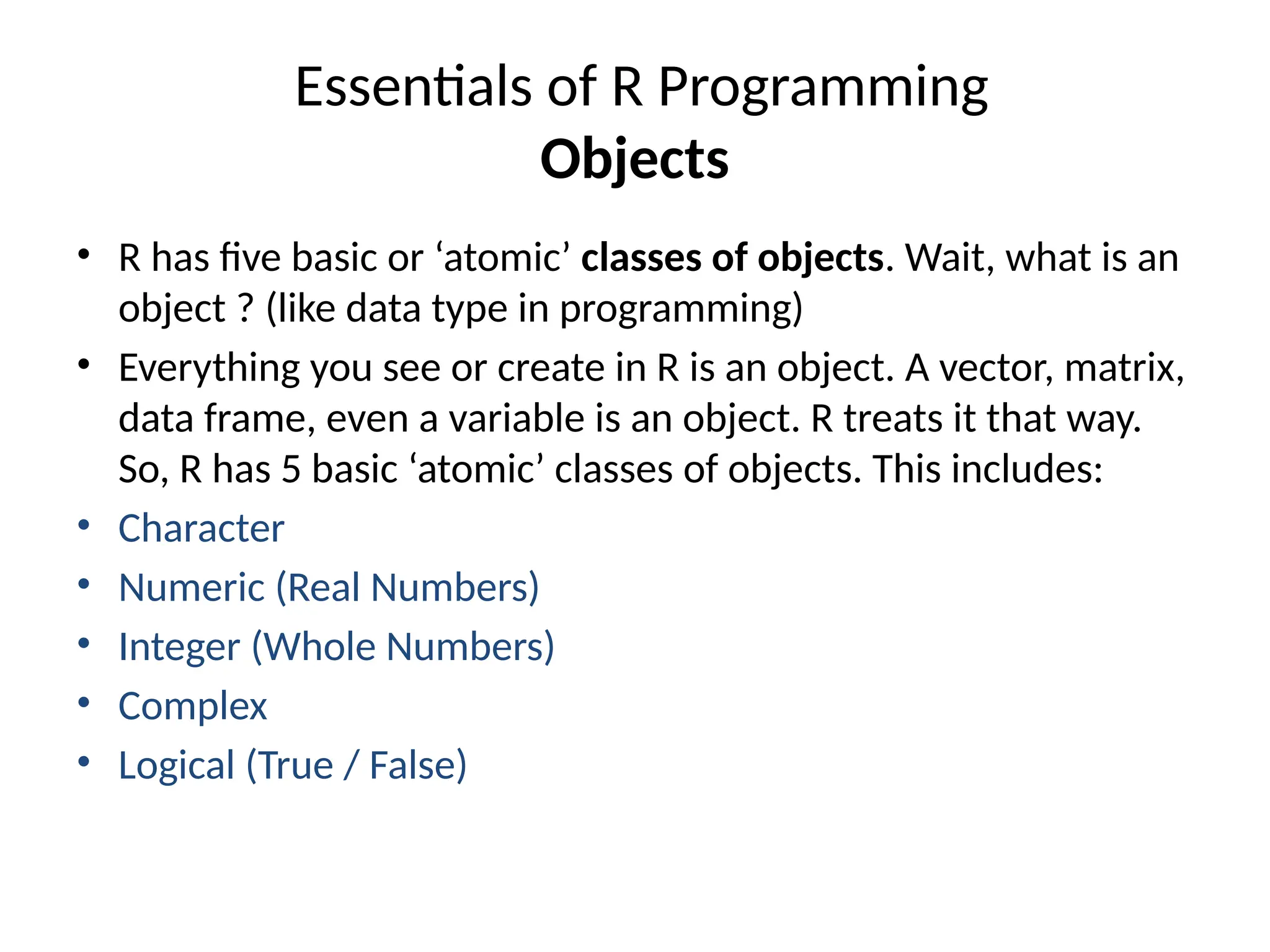 Essentials of R Programming
Objects
• R has five basic or ‘atomic’ classes of objects. Wait, what is an
object ? (like data type in programming)
• Everything you see or create in R is an object. A vector, matrix,
data frame, even a variable is an object. R treats it that way.
So, R has 5 basic ‘atomic’ classes of objects. This includes:
• Character
• Numeric (Real Numbers)
• Integer (Whole Numbers)
• Complex
• Logical (True / False)
 