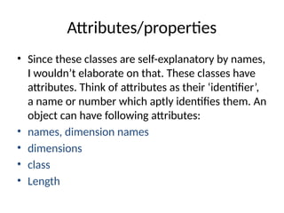 Attributes/properties
• Since these classes are self-explanatory by names,
I wouldn’t elaborate on that. These classes have
attributes. Think of attributes as their ‘identifier’,
a name or number which aptly identifies them. An
object can have following attributes:
• names, dimension names
• dimensions
• class
• Length
 