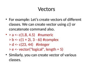Vectors
• For example: Let’s create vectors of different
classes. We can create vector using c() or
concatenate command also.
• > a <- c(1.8, 4.5) #numeric
> b <- c(1 + 2i, 3 - 6i) #complex
> d <- c(23, 44) #integer
> e <- vector("logical", length = 5)
• Similarly, you can create vector of various
classes.
 