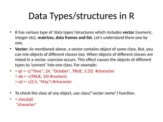 Data Types/structures in R
• R has various type of ‘data types’/structures which includes vector (numeric,
integer etc), matrices, data frames and list. Let’s understand them one by
one.
• Vector: As mentioned above, a vector contains object of same class. But, you
can mix objects of different classes too. When objects of different classes are
mixed in a vector, coercion occurs. This effect causes the objects of different
types to ‘convert’ into one class. For example:
• > qt <- c("Time", 24, "October", TRUE, 3.33) #character
> ab <- c(TRUE, 24) #numeric
> cd <- c(2.5, "May") #character
• To check the class of any object, use class(“vector name”) function.
• > class(qt)
"character"
 