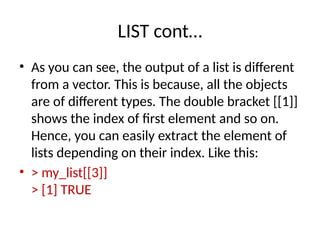 LIST cont…
• As you can see, the output of a list is different
from a vector. This is because, all the objects
are of different types. The double bracket [[1]]
shows the index of first element and so on.
Hence, you can easily extract the element of
lists depending on their index. Like this:
• > my_list[[3]]
> [1] TRUE
 