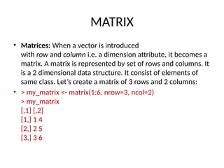 MATRIX
• Matrices: When a vector is introduced
with row and column i.e. a dimension attribute, it becomes a
matrix. A matrix is represented by set of rows and columns. It
is a 2 dimensional data structure. It consist of elements of
same class. Let’s create a matrix of 3 rows and 2 columns:
• > my_matrix <- matrix(1:6, nrow=3, ncol=2)
> my_matrix
[,1] [,2]
[1,] 1 4
[2,] 2 5
[3,] 3 6
 