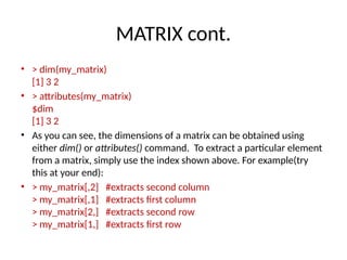 MATRIX cont.
• > dim(my_matrix)
[1] 3 2
• > attributes(my_matrix)
$dim
[1] 3 2
• As you can see, the dimensions of a matrix can be obtained using
either dim() or attributes() command. To extract a particular element
from a matrix, simply use the index shown above. For example(try
this at your end):
• > my_matrix[,2] #extracts second column
> my_matrix[,1] #extracts first column
> my_matrix[2,] #extracts second row
> my_matrix[1,] #extracts first row
 