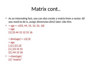 Matrix cont..
• As an interesting fact, you can also create a matrix from a vector. All
you need to do is, assign dimension dim() later. Like this:
• > age <- c(23, 44, 15, 12, 31, 16)
> age
[1] 23 44 15 12 31 16
> dim(age) <- c(2,3)
> age
[,1] [,2] [,3]
[1,] 23 15 31
[2,] 44 12 16
• > class(age)
[1] "matrix"
 