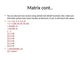 Matrix cont..
• You can also join two vectors using cbind() and rbind() functions. But, make sure
that both vectors have same number of elements. If not, it will return NA values.
• > x <- c(1, 2, 3, 4, 5, 6)
> y <- c(20, 30, 40, 50, 60)
> cbind(x, y)
> cbind(x, y)
x y
[1,] 1 20
[2,] 2 30
[3,] 3 40
[4,] 4 50
[5,] 5 60
[6,] 6 70
• > class(cbind(x, y))
[1] “matrix”
 