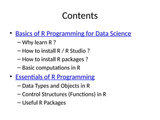 Contents
• Basics of R Programming for Data Science
– Why learn R ?
– How to install R / R Studio ?
– How to install R packages ?
– Basic computations in R
• Essentials of R Programming
– Data Types and Objects in R
– Control Structures (Functions) in R
– Useful R Packages
 