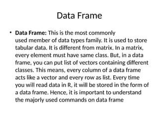 Data Frame
• Data Frame: This is the most commonly
used member of data types family. It is used to store
tabular data. It is different from matrix. In a matrix,
every element must have same class. But, in a data
frame, you can put list of vectors containing different
classes. This means, every column of a data frame
acts like a vector and every row as list. Every time
you will read data in R, it will be stored in the form of
a data frame. Hence, it is important to understand
the majorly used commands on data frame
 