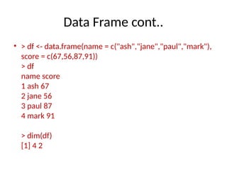 Data Frame cont..
• > df <- data.frame(name = c("ash","jane","paul","mark"),
score = c(67,56,87,91))
> df
name score
1 ash 67
2 jane 56
3 paul 87
4 mark 91
> dim(df)
[1] 4 2
 