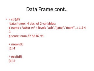 Data Frame cont..
• > str(df)
'data.frame': 4 obs. of 2 variables:
$ name : Factor w/ 4 levels "ash","jane","mark",..: 1 2 4
3
$ score: num 67 56 87 91
> nrow(df)
[1] 4
> ncol(df)
[1] 2
 
