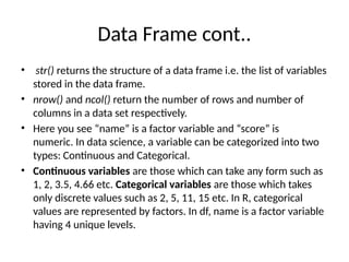 Data Frame cont..
• str() returns the structure of a data frame i.e. the list of variables
stored in the data frame.
• nrow() and ncol() return the number of rows and number of
columns in a data set respectively.
• Here you see “name” is a factor variable and “score” is
numeric. In data science, a variable can be categorized into two
types: Continuous and Categorical.
• Continuous variables are those which can take any form such as
1, 2, 3.5, 4.66 etc. Categorical variables are those which takes
only discrete values such as 2, 5, 11, 15 etc. In R, categorical
values are represented by factors. In df, name is a factor variable
having 4 unique levels.
 