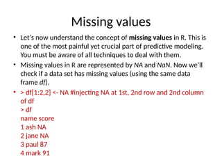 Missing values
• Let’s now understand the concept of missing values in R. This is
one of the most painful yet crucial part of predictive modeling.
You must be aware of all techniques to deal with them.
• Missing values in R are represented by NA and NaN. Now we’ll
check if a data set has missing values (using the same data
frame df).
• > df[1:2,2] <- NA #injecting NA at 1st, 2nd row and 2nd column
of df
> df
name score
1 ash NA
2 jane NA
3 paul 87
4 mark 91
 