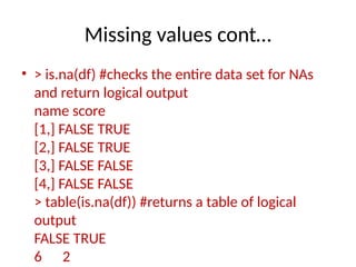 Missing values cont…
• > is.na(df) #checks the entire data set for NAs
and return logical output
name score
[1,] FALSE TRUE
[2,] FALSE TRUE
[3,] FALSE FALSE
[4,] FALSE FALSE
> table(is.na(df)) #returns a table of logical
output
FALSE TRUE
6 2
 