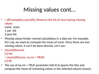 Missing values cont…
• > df[!complete.cases(df),] #returns the list of rows having missing
values
name score
1 ash NA
2 jane NA
• Missing values hinder normal calculations in a data set. For example,
let’s say, we want to compute the mean of score. Since there are two
missing values, it can’t be done directly. Let’s see:
• mean(df$score)
[1] NA
> mean(df$score, na.rm = TRUE)
[1] 89
• The use of na.rm = TRUE parameter tells R to ignore the NAs and
compute the mean of remaining values in the selected column (score).
 