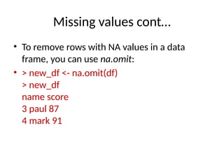 Missing values cont…
• To remove rows with NA values in a data
frame, you can use na.omit:
• > new_df <- na.omit(df)
> new_df
name score
3 paul 87
4 mark 91
 