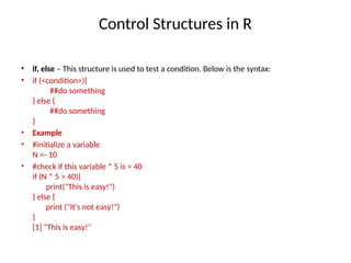 Control Structures in R
• if, else – This structure is used to test a condition. Below is the syntax:
• if (<condition>){
##do something
} else {
##do something
}
• Example
• #initialize a variable
N <- 10
• #check if this variable * 5 is > 40
if (N * 5 > 40){
print("This is easy!")
} else {
print ("It's not easy!")
}
[1] "This is easy!"
 