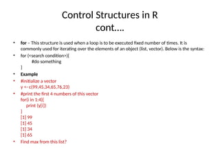 Control Structures in R
cont….
• for – This structure is used when a loop is to be executed fixed number of times. It is
commonly used for iterating over the elements of an object (list, vector). Below is the syntax:
• for (<search condition>){
#do something
}
• Example
• #initialize a vector
y <- c(99,45,34,65,76,23)
• #print the first 4 numbers of this vector
for(i in 1:4){
print (y[i])
}
[1] 99
[1] 45
[1] 34
[1] 65
• Find max from this list?
 