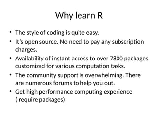 Why learn R
• The style of coding is quite easy.
• It’s open source. No need to pay any subscription
charges.
• Availability of instant access to over 7800 packages
customized for various computation tasks.
• The community support is overwhelming. There
are numerous forums to help you out.
• Get high performance computing experience
( require packages)
 