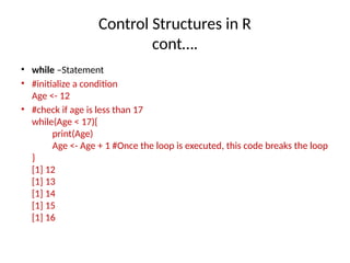 Control Structures in R
cont….
• while –Statement
• #initialize a condition
Age <- 12
• #check if age is less than 17
while(Age < 17){
print(Age)
Age <- Age + 1 #Once the loop is executed, this code breaks the loop
}
[1] 12
[1] 13
[1] 14
[1] 15
[1] 16
 