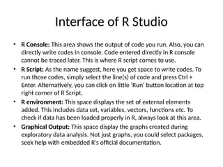 Interface of R Studio
• R Console: This area shows the output of code you run. Also, you can
directly write codes in console. Code entered directly in R console
cannot be traced later. This is where R script comes to use.
• R Script: As the name suggest, here you get space to write codes. To
run those codes, simply select the line(s) of code and press Ctrl +
Enter. Alternatively, you can click on little ‘Run’ button location at top
right corner of R Script.
• R environment: This space displays the set of external elements
added. This includes data set, variables, vectors, functions etc. To
check if data has been loaded properly in R, always look at this area.
• Graphical Output: This space display the graphs created during
exploratory data analysis. Not just graphs, you could select packages,
seek help with embedded R’s official documentation.
 
