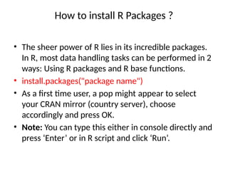 How to install R Packages ?
• The sheer power of R lies in its incredible packages.
In R, most data handling tasks can be performed in 2
ways: Using R packages and R base functions.
• install.packages("package name")
• As a first time user, a pop might appear to select
your CRAN mirror (country server), choose
accordingly and press OK.
• Note: You can type this either in console directly and
press ‘Enter’ or in R script and click ‘Run’.
 