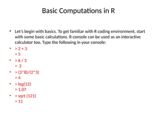Basic Computations in R
• Let’s begin with basics. To get familiar with R coding environment, start
with some basic calculations. R console can be used as an interactive
calculator too. Type the following in your console:
• > 2 + 3
> 5
• > 6 / 3
> 2
• > (3*8)/(2*3)
> 4
• > log(12)
> 1.07
• > sqrt (121)
> 11
 