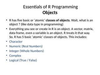 Essentials of R Programming
Objects
• R has five basic or ‘atomic’ classes of objects. Wait, what is an
object ? (like data type in programming)
• Everything you see or create in R is an object. A vector, matrix,
data frame, even a variable is an object. R treats it that way.
So, R has 5 basic ‘atomic’ classes of objects. This includes:
• Character
• Numeric (Real Numbers)
• Integer (Whole Numbers)
• Complex
• Logical (True / False)
 