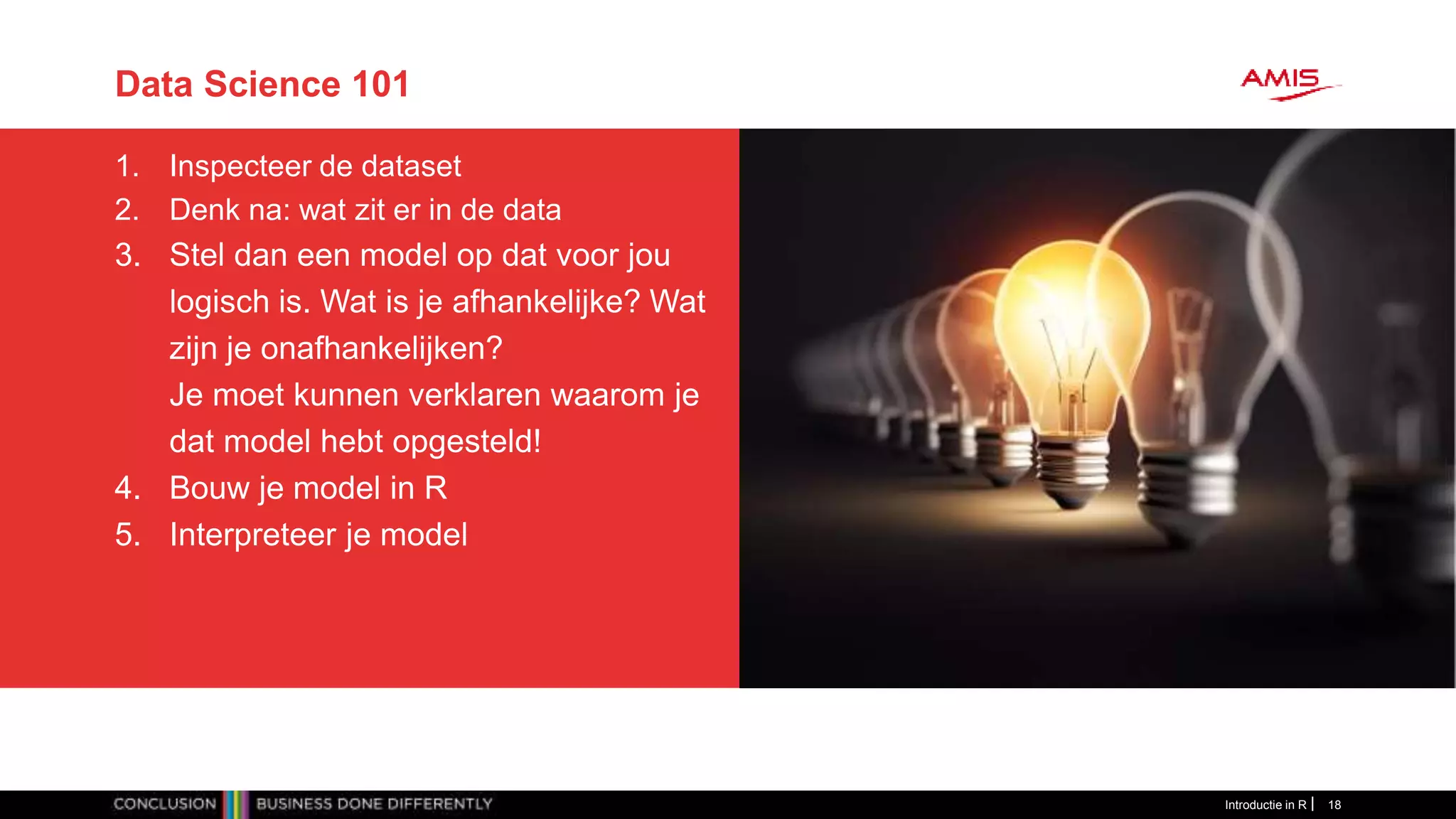 Data Science 101
1. Inspecteer de dataset
2. Denk na: wat zit er in de data
3. Stel dan een model op dat voor jou
logisch is. Wat is je afhankelijke? Wat
zijn je onafhankelijken?
Je moet kunnen verklaren waarom je
dat model hebt opgesteld!
4. Bouw je model in R
5. Interpreteer je model
Introductie in R 18
 