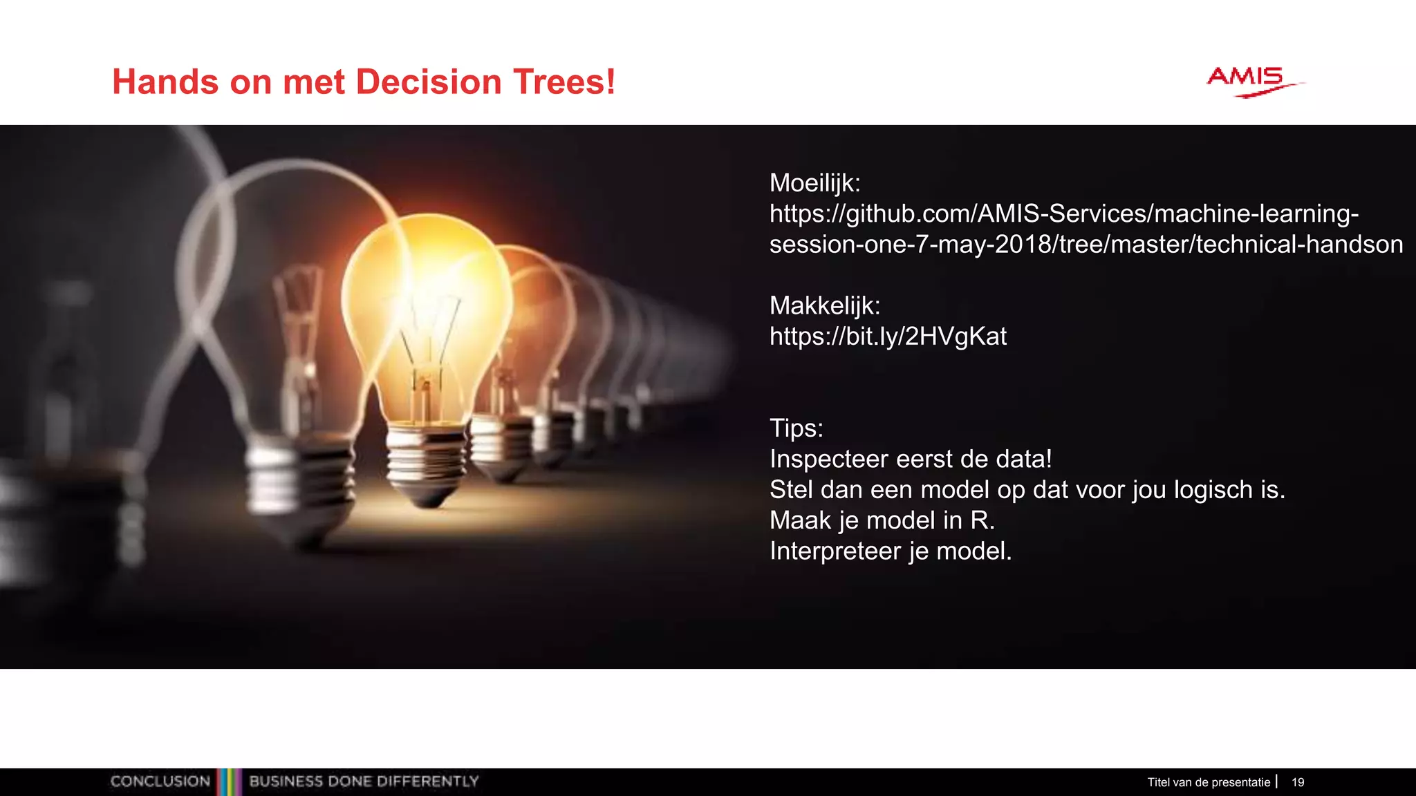 Titel van de presentatie 19
Hands on met Decision Trees!
Moeilijk:
https://github.com/AMIS-Services/machine-learning-
session-one-7-may-2018/tree/master/technical-handson
Makkelijk:
https://bit.ly/2HVgKat
Tips:
Inspecteer eerst de data!
Stel dan een model op dat voor jou logisch is.
Maak je model in R.
Interpreteer je model.
 