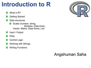 1
Introduction to R
What is R?
Getting Started
Data structures
Scalar (number, string,
Boolean, Date-time) ,
Vector, Matrix, Data frame, List
Input / Output
Plots
Control Logic
Working with Strings
Writing Functions
Angshuman Saha
 