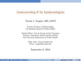 Understanding R for Epidemiologists 
Tom´as J. Arag´on, MD, DrPH 
Faculty, Division of Epidemiology 
UC Berkeley School of Public Health 
Health Officer, City & County of San Francisco 
Director, Population Health Division (PHD) 
San Francisco Department of Public Health 
Blog: http://www.medepi.com 
Email: aragon@berkeley.edu 
September 8, 2014 
Tom´as Arag´on, MD, DrPH (medepi.com) Understanding R for Epidemiologists September 8, 2014 1 / 60 
 