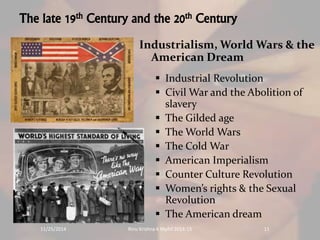 The late 19th Century and the 20th Century 
Industrialism, World Wars & the 
American Dream 
 Industrial Revolution 
 Civil War and the Abolition of 
slavery 
 The Gilded age 
 The World Wars 
 The Cold War 
 American Imperialism 
 Counter Culture Revolution 
 Women’s rights & the Sexual 
Revolution 
 The American dream 
11/25/2014 Rinu Krishna K Mphil 2014-15 11 
 