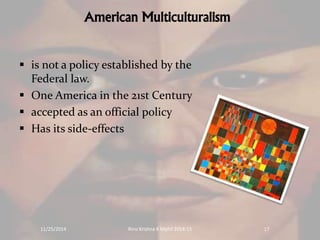 American Multiculturalism 
 is not a policy established by the 
Federal law. 
 One America in the 21st Century 
 accepted as an official policy 
 Has its side-effects 
11/25/2014 Rinu Krishna K Mphil 2014-15 17 
 