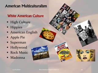 American Multiculturalism 
White American Culture 
 High Culture 
 Hippies 
 American English 
 Apple Pie 
 Superman 
 Hollywood 
 Rock Music 
 Madonna 
11/25/2014 Rinu Krishna K Mphil 2014-15 18 
 