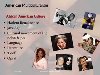 American Multiculturalism 
African American Culture 
 Harlem Renaissance 
 Jazz Age 
 Cultural movement of the 
1960s & 70s 
 Language 
 Literature 
 ‘Cool’ 
 Oprah 
11/25/2014 Rinu Krishna K Mphil 2014-15 19 
 