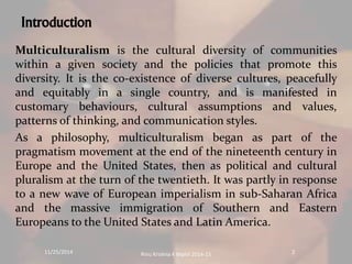 Introduction 
Multiculturalism is the cultural diversity of communities 
within a given society and the policies that promote this 
diversity. It is the co-existence of diverse cultures, peacefully 
and equitably in a single country, and is manifested in 
customary behaviours, cultural assumptions and values, 
patterns of thinking, and communication styles. 
As a philosophy, multiculturalism began as part of the 
pragmatism movement at the end of the nineteenth century in 
Europe and the United States, then as political and cultural 
pluralism at the turn of the twentieth. It was partly in response 
to a new wave of European imperialism in sub-Saharan Africa 
and the massive immigration of Southern and Eastern 
Europeans to the United States and Latin America. 
11/25/2014 Rinu Krishna K Mphil 2014-15 2 
 