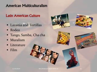 American Multiculturalism 
Latin American Culture 
 Lazania and Tortillas 
 Rodeo 
 Tango, Samba, Cha cha 
 Muralism 
 Literature 
 Film 
11/25/2014 Rinu Krishna K Mphil 2014-15 21 
 